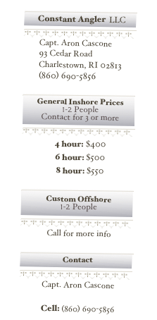 ￼￼
￼
￼
    Capt. Aron Cascone
    93 Cedar Road
    Charlestown, RI 02813    (860) 690-5856

￼￼
￼
￼
4 hour: $4006 hour: $5008 hour: $550

￼￼
￼
￼
Call for more info

￼￼
￼
￼
Capt. Aron Cascone
constantangler@gmail.com
Cell: (860) 690-5856